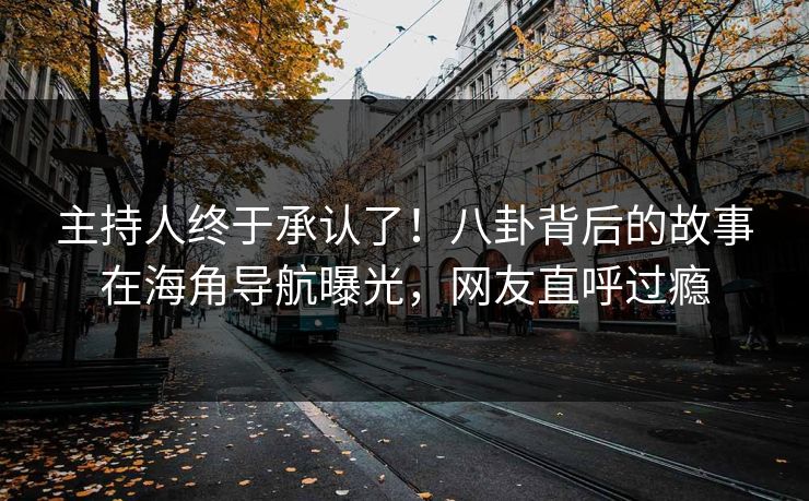 主持人终于承认了！八卦背后的故事在海角导航曝光，网友直呼过瘾