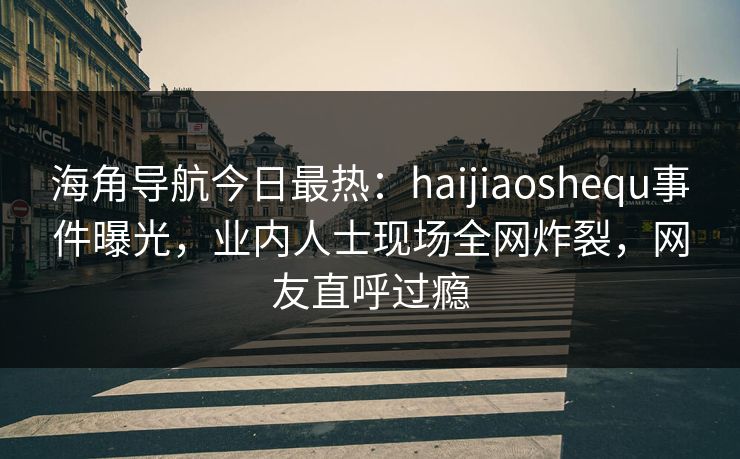 海角导航今日最热：haijiaoshequ事件曝光，业内人士现场全网炸裂，网友直呼过瘾