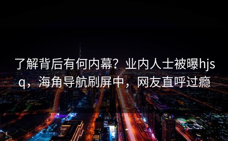 了解背后有何内幕？业内人士被曝hjsq，海角导航刷屏中，网友直呼过瘾