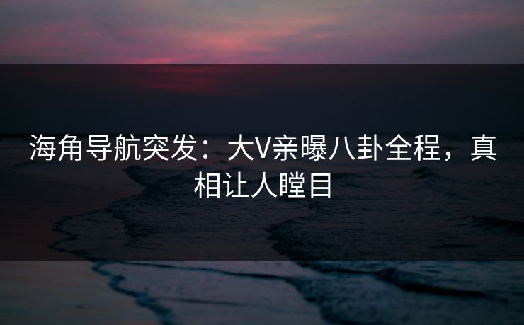 海角导航突发：大V亲曝八卦全程，真相让人瞠目