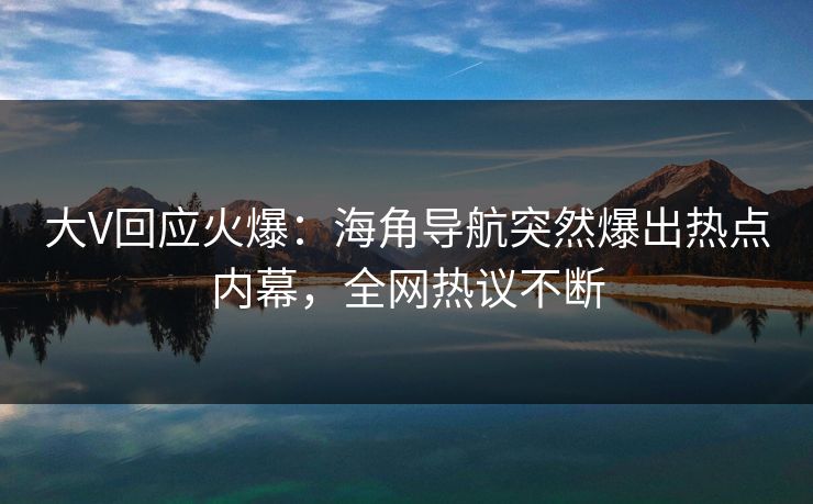 大V回应火爆：海角导航突然爆出热点内幕，全网热议不断