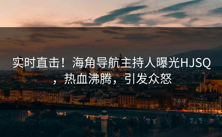 实时直击！海角导航主持人曝光HJSQ，热血沸腾，引发众怒