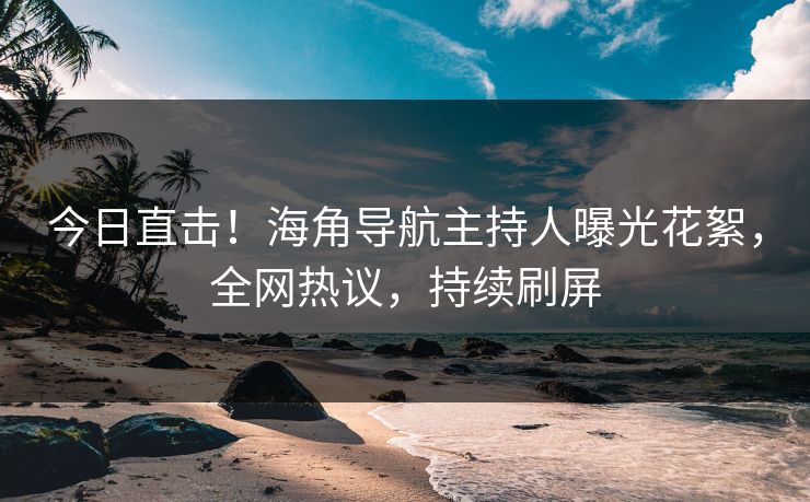 今日直击！海角导航主持人曝光花絮，全网热议，持续刷屏