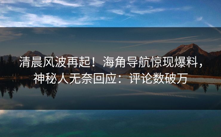 清晨风波再起！海角导航惊现爆料，神秘人无奈回应：评论数破万