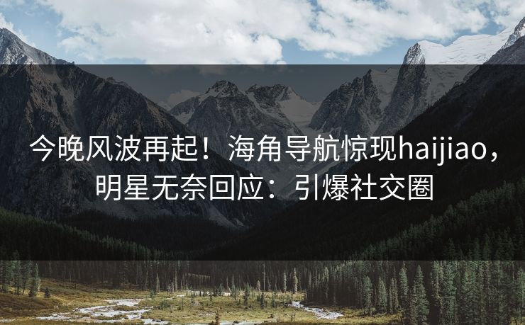 今晚风波再起！海角导航惊现haijiao，明星无奈回应：引爆社交圈