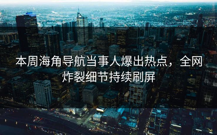 本周海角导航当事人爆出热点，全网炸裂细节持续刷屏