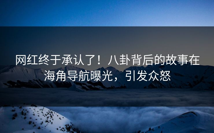 网红终于承认了！八卦背后的故事在海角导航曝光，引发众怒