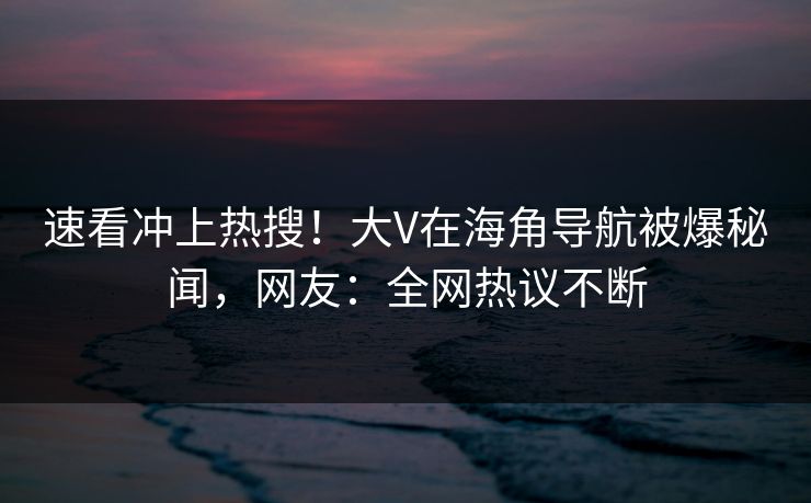 速看冲上热搜！大V在海角导航被爆秘闻，网友：全网热议不断