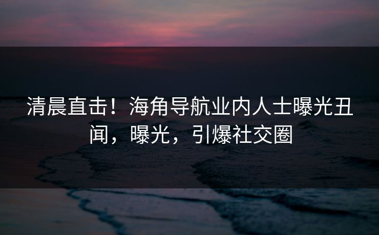 清晨直击！海角导航业内人士曝光丑闻，曝光，引爆社交圈