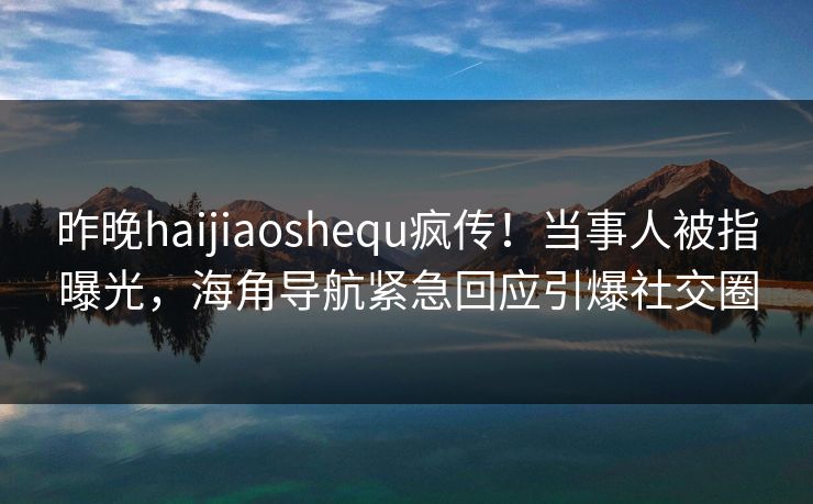 昨晚haijiaoshequ疯传！当事人被指曝光，海角导航紧急回应引爆社交圈