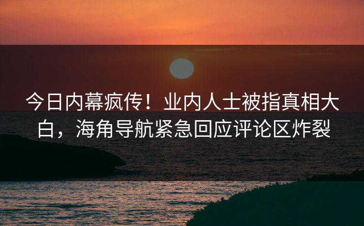 今日内幕疯传！业内人士被指真相大白，海角导航紧急回应评论区炸裂