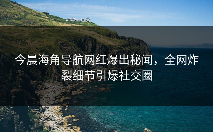今晨海角导航网红爆出秘闻，全网炸裂细节引爆社交圈