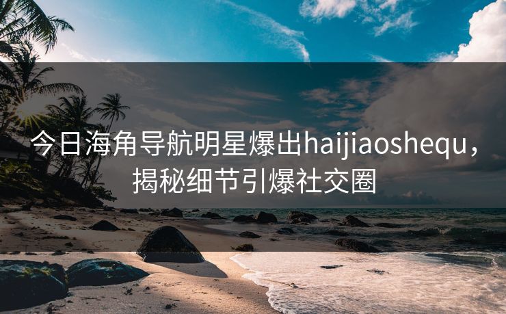 今日海角导航明星爆出haijiaoshequ，揭秘细节引爆社交圈