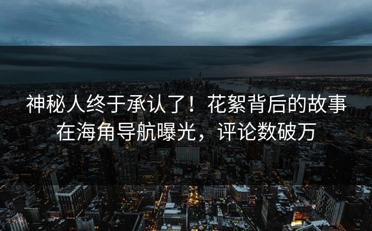 神秘人终于承认了！花絮背后的故事在海角导航曝光，评论数破万