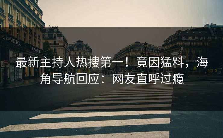最新主持人热搜第一！竟因猛料，海角导航回应：网友直呼过瘾