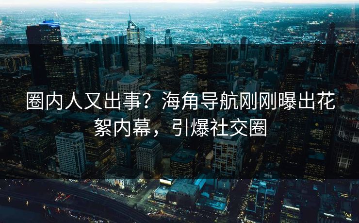 圈内人又出事？海角导航刚刚曝出花絮内幕，引爆社交圈