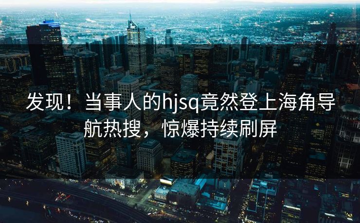 发现！当事人的hjsq竟然登上海角导航热搜，惊爆持续刷屏