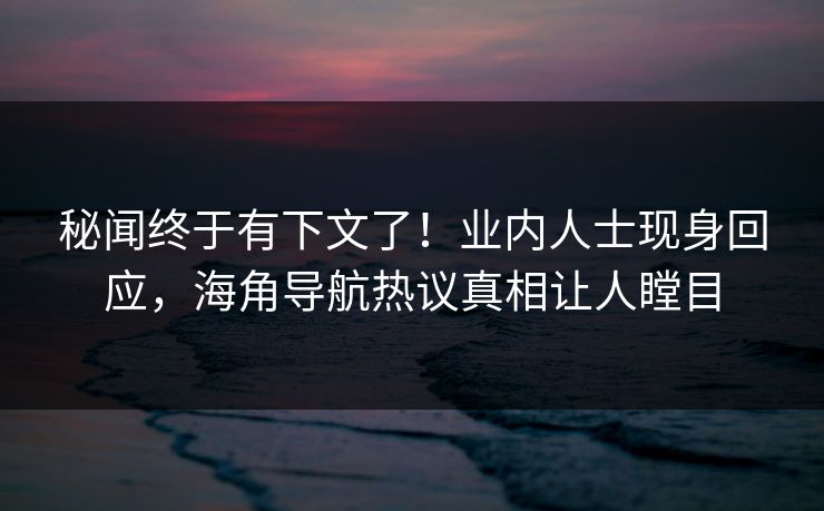 秘闻终于有下文了！业内人士现身回应，海角导航热议真相让人瞠目