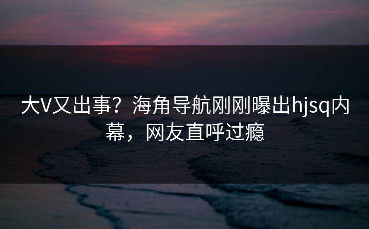 大V又出事？海角导航刚刚曝出hjsq内幕，网友直呼过瘾