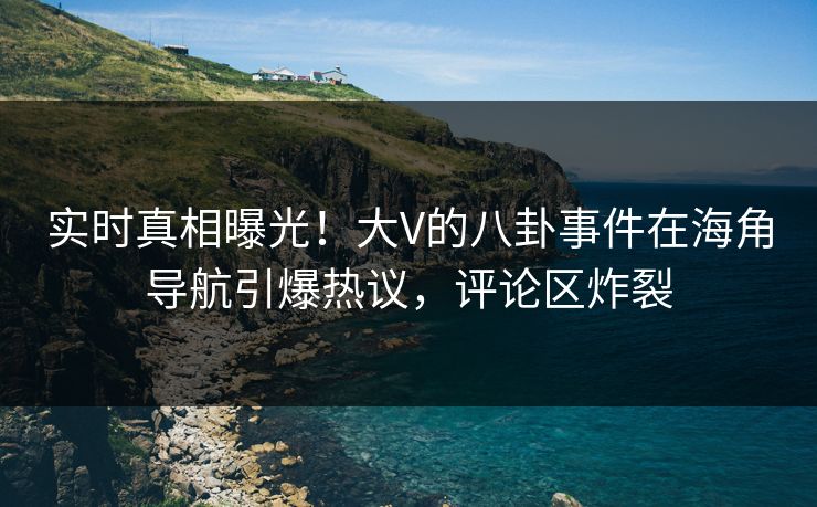 实时真相曝光！大V的八卦事件在海角导航引爆热议，评论区炸裂
