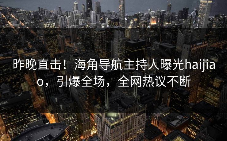 昨晚直击！海角导航主持人曝光haijiao，引爆全场，全网热议不断