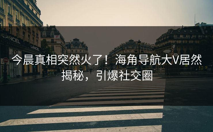 今晨真相突然火了！海角导航大V居然揭秘，引爆社交圈