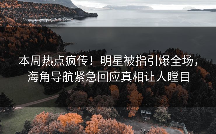 本周热点疯传！明星被指引爆全场，海角导航紧急回应真相让人瞠目