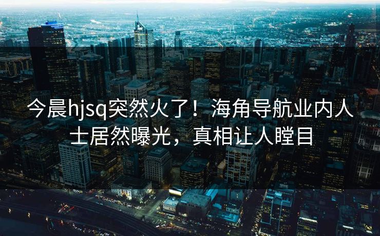 今晨hjsq突然火了！海角导航业内人士居然曝光，真相让人瞠目