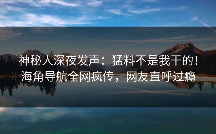 神秘人深夜发声：猛料不是我干的！海角导航全网疯传，网友直呼过瘾