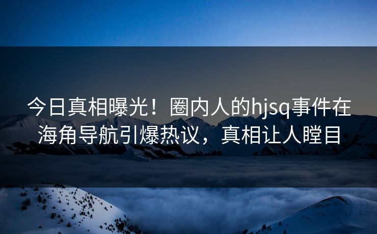 今日真相曝光！圈内人的hjsq事件在海角导航引爆热议，真相让人瞠目