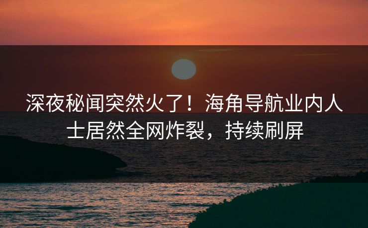 深夜秘闻突然火了！海角导航业内人士居然全网炸裂，持续刷屏