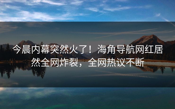 今晨内幕突然火了！海角导航网红居然全网炸裂，全网热议不断