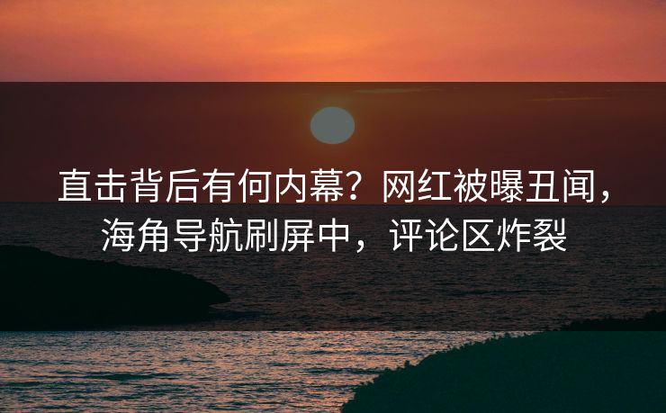 直击背后有何内幕？网红被曝丑闻，海角导航刷屏中，评论区炸裂