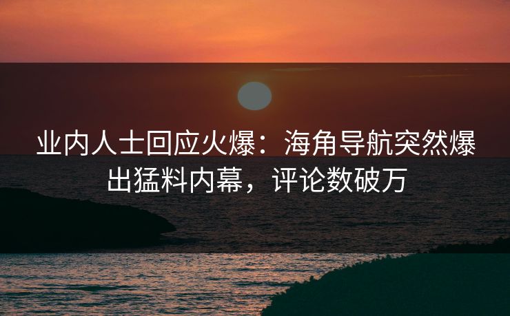 业内人士回应火爆：海角导航突然爆出猛料内幕，评论数破万