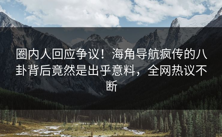 圈内人回应争议！海角导航疯传的八卦背后竟然是出乎意料，全网热议不断