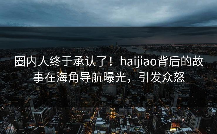 圈内人终于承认了！haijiao背后的故事在海角导航曝光，引发众怒
