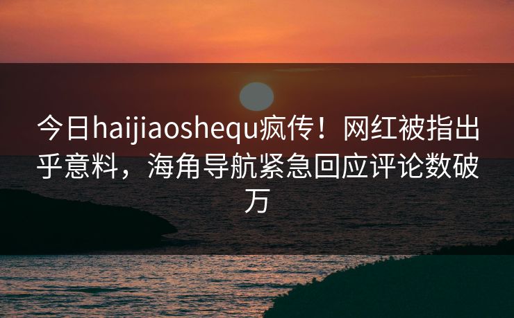 今日haijiaoshequ疯传！网红被指出乎意料，海角导航紧急回应评论数破万
