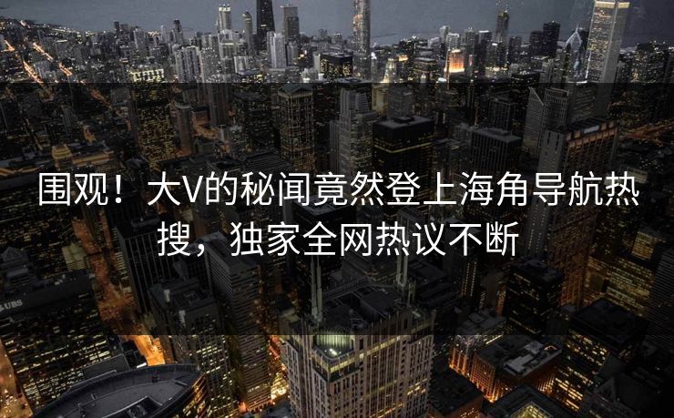 围观！大V的秘闻竟然登上海角导航热搜，独家全网热议不断