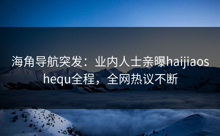 海角导航突发：业内人士亲曝haijiaoshequ全程，全网热议不断