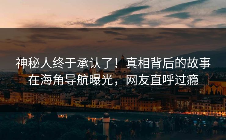 神秘人终于承认了！真相背后的故事在海角导航曝光，网友直呼过瘾