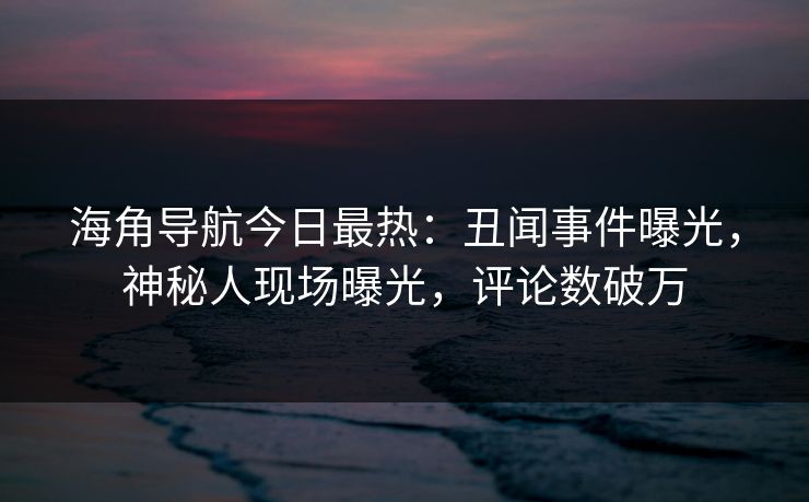 海角导航今日最热：丑闻事件曝光，神秘人现场曝光，评论数破万