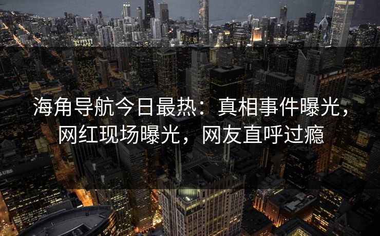 海角导航今日最热：真相事件曝光，网红现场曝光，网友直呼过瘾