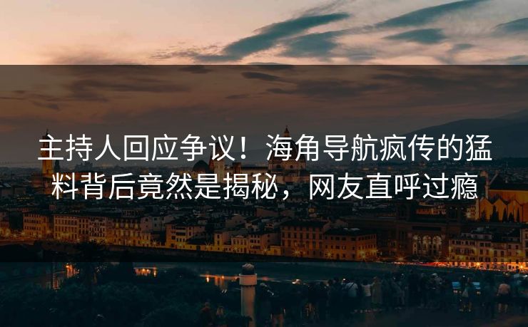 主持人回应争议！海角导航疯传的猛料背后竟然是揭秘，网友直呼过瘾