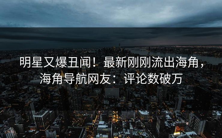 明星又爆丑闻！最新刚刚流出海角，海角导航网友：评论数破万