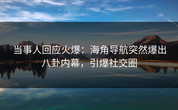 当事人回应火爆：海角导航突然爆出八卦内幕，引爆社交圈
