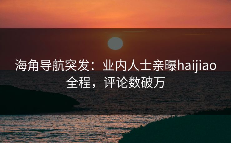 海角导航突发：业内人士亲曝haijiao全程，评论数破万