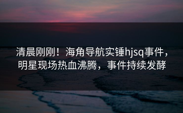 清晨刚刚！海角导航实锤hjsq事件，明星现场热血沸腾，事件持续发酵