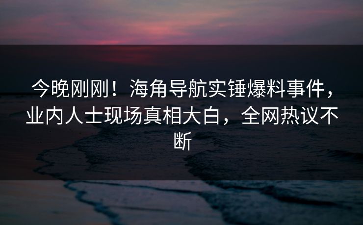 今晚刚刚！海角导航实锤爆料事件，业内人士现场真相大白，全网热议不断