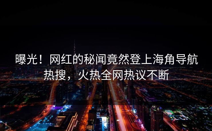 曝光！网红的秘闻竟然登上海角导航热搜，火热全网热议不断
