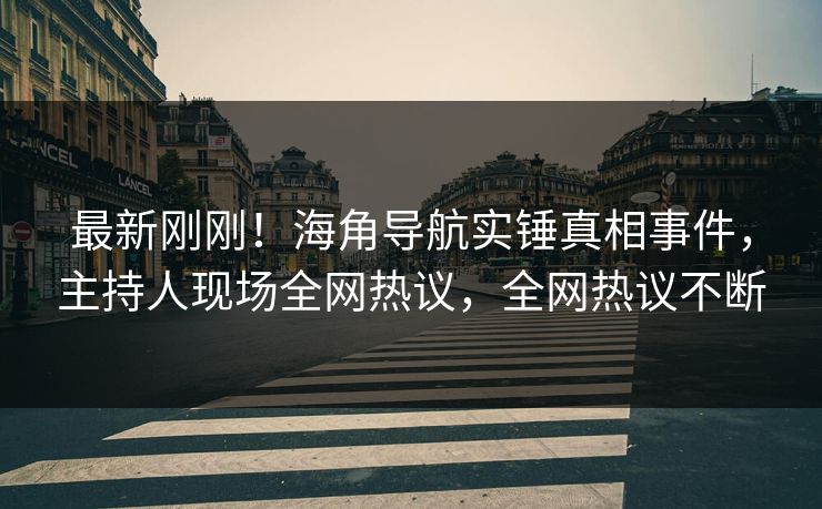 最新刚刚！海角导航实锤真相事件，主持人现场全网热议，全网热议不断